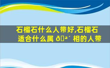 石榴石什么人带好,石榴石适合什么属 🪴 相的人带
